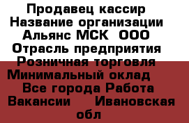 Продавец-кассир › Название организации ­ Альянс-МСК, ООО › Отрасль предприятия ­ Розничная торговля › Минимальный оклад ­ 1 - Все города Работа » Вакансии   . Ивановская обл.